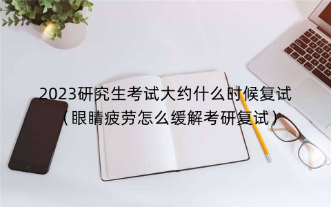 2023研究生考试大约什么时候复试（眼睛疲劳怎么缓解考研复试）