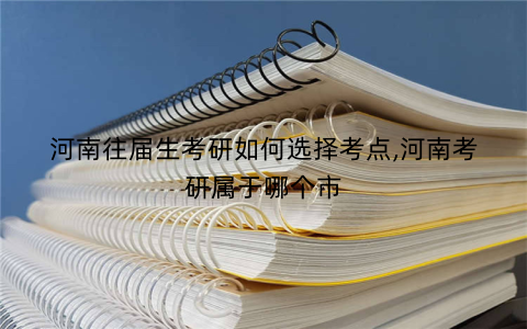 河南往届生考研如何选择考点,河南考研属于哪个市