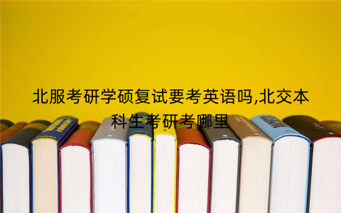北服考研学硕复试要考英语吗,北交本科生考研考哪里