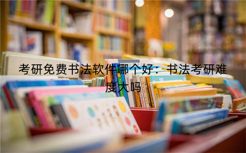 考研免费书法软件哪个好：书法考研难度大吗