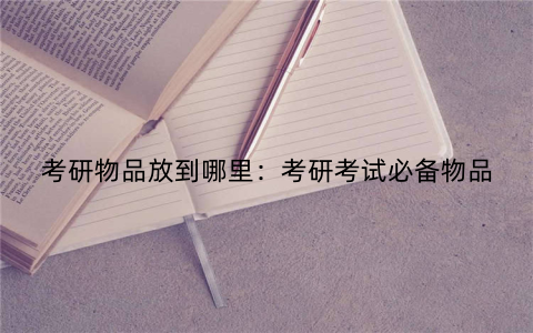 考研物品放到哪里：考研考试必备物品