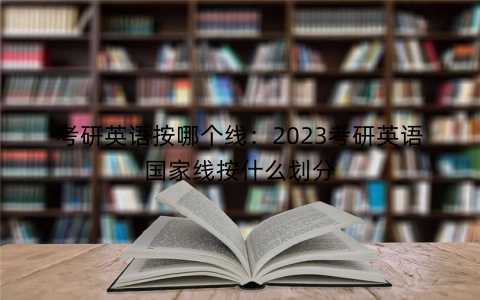 考研英语按哪个线：2023考研英语国家线按什么划分