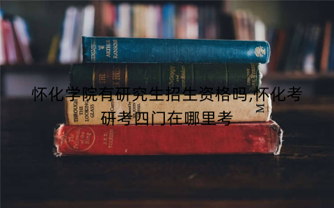 怀化学院有研究生招生资格吗,怀化考研考四门在哪里考