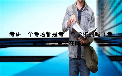 考研一个考场都是考一个学校的吗（考研专业课考场在哪里）