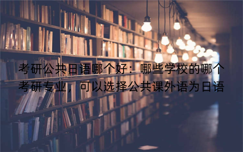 考研公共日语哪个好：哪些学校的哪个考研专业，可以选择公共课外语为日语