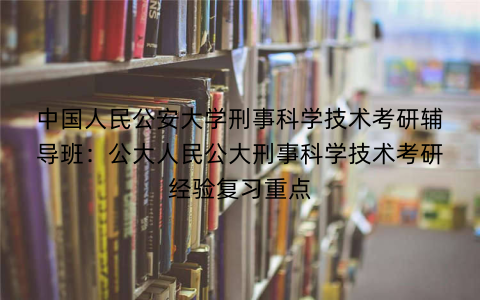 中国人民公安大学刑事科学技术考研辅导班：公大人民公大刑事科学技术考研经验复习重点