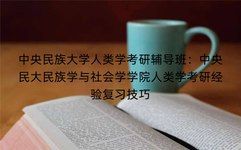 中央民族大学人类学考研辅导班：中央民大民族学与社会学学院人类学考研经验复习技巧