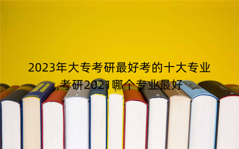 2023年大专考研最好考的十大专业,考研2021哪个专业最好