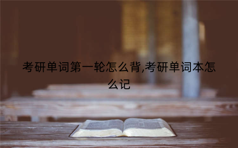 考研单词第一轮怎么背,考研单词本怎么记