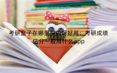 考研盒子在哪里买的呀好用：考研成绩估分一般用什么app