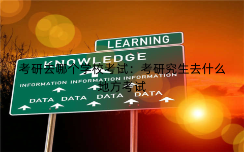 考研去哪个学校考试：考研究生去什么地方考试