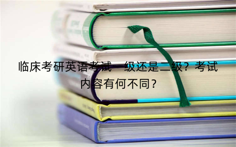 临床考研英语考试一级还是二级？考试内容有何不同？
