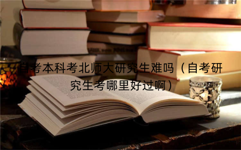 自考本科考北师大研究生难吗（自考研究生考哪里好过啊）