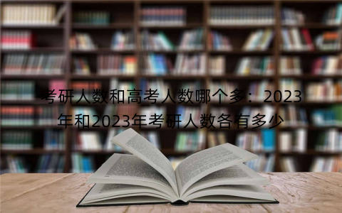 考研人数和高考人数哪个多：2023年和2023年考研人数各有多少