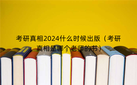 考研真相2024什么时候出版（考研真相是哪个老师的书）