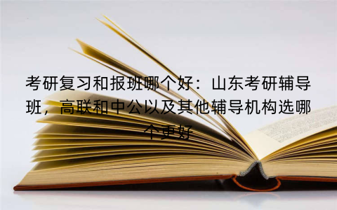 考研复习和报班哪个好：山东考研辅导班，高联和中公以及其他辅导机构选哪个更好