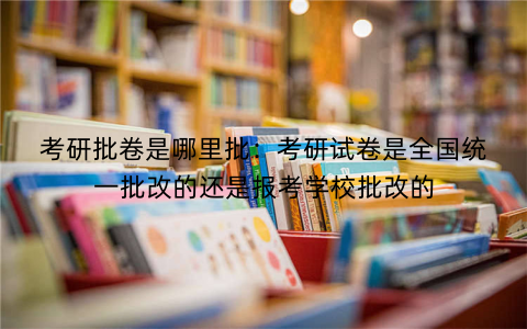 考研批卷是哪里批：考研试卷是全国统一批改的还是报考学校批改的