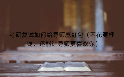 考研复试如何给导师塞红包（不花冤枉钱，还能让导师更喜欢你）