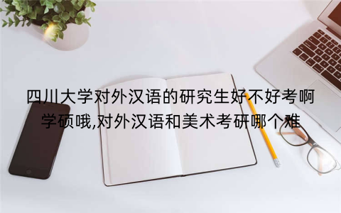四川大学对外汉语的研究生好不好考啊学硕哦,对外汉语和美术考研哪个难