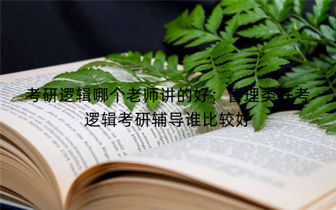 考研逻辑哪个老师讲的好：管理类联考逻辑考研辅导谁比较好