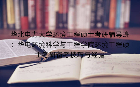 华北电力大学环境工程硕士考研辅导班:华电环境科学与工程学院环境工程硕士考研备考技巧与经验 华北电力大学环境工程硕士考研辅导班:华电环境科学与工程学院环境工程硕士考研备考技巧与经验