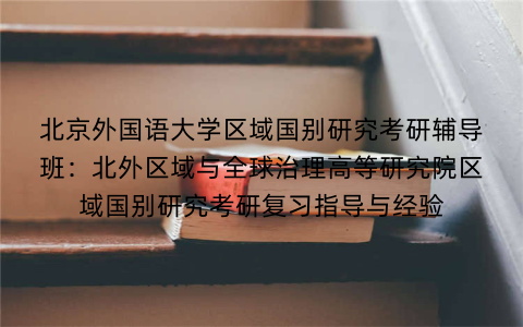 北京外国语大学区域国别研究考研辅导班：北外区域与全球治理高等研究院区域国别研究考研复习指导与经验