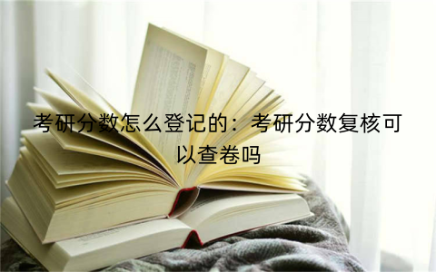 考研分数怎么登记的：考研分数复核可以查卷吗