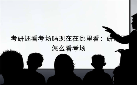 考研还看考场吗现在在哪里看：研招网怎么看考场