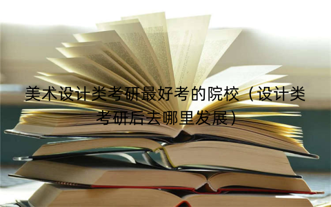 美术设计类考研最好考的院校（设计类考研后去哪里发展）