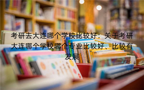 考研去大连哪个学校比较好：关于考研大连哪个学校哪个专业比较好、比较有发展