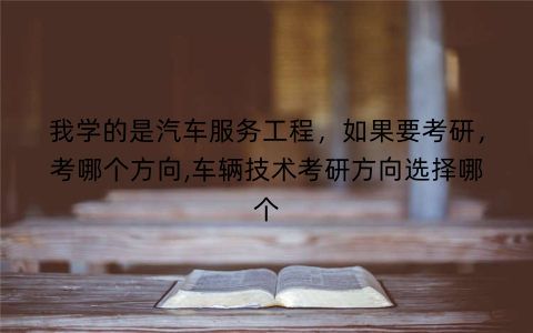 我学的是汽车服务工程，如果要考研，考哪个方向,车辆技术考研方向选择哪个