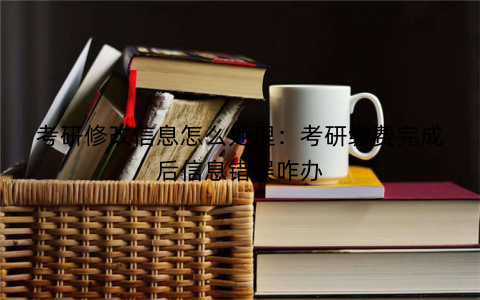 考研修改信息怎么处理：考研缴费完成后信息错误咋办