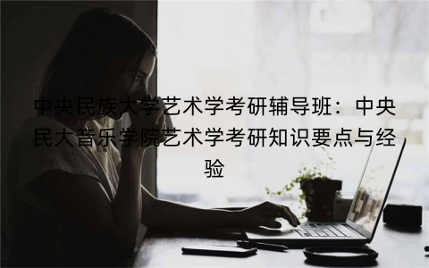中央民族大学艺术学考研辅导班：中央民大音乐学院艺术学考研知识要点与经验