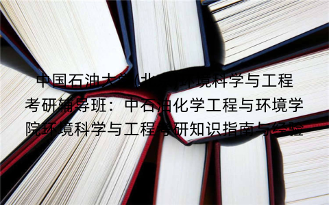 中国石油大学(北京)环境科学与工程考研辅导班:中石油化学工程与环境学院环境科学与工程考研知识指南与经验 中国石油大学(北京)环境科学与工程考研辅导班:中石油化学工程与环境学院环境科学与工程考研知识指南与经验